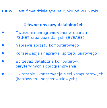 Pole tekstowe: &nbsp;
ISEW - jest firm� dzia�aj�c� na rynku od 2006 roku.
&nbsp;&nbsp;&nbsp;&nbsp;&nbsp;&nbsp;&nbsp;&nbsp;&nbsp;&nbsp; 
G��wne obszary dzia�alno�ci:
�&nbsp;Tworzenie oprogramowania w oparciu o VS.NET oraz bazy danych (SYBASE)
�&nbsp;Naprawa sprz�tu komputerowego
�&nbsp;Konserwacja i naprawa&nbsp; sprz�tu biurowego
�&nbsp;Sprzeda� detaliczna komputer�w,&nbsp; peryferyjnych i oprogramowania.
�&nbsp;Tworzenie i konserwacja sieci komputerowych (kablowych i bezprzewodowych)
